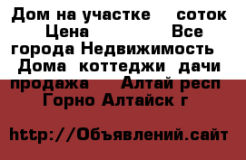 Дом на участке 30 соток › Цена ­ 550 000 - Все города Недвижимость » Дома, коттеджи, дачи продажа   . Алтай респ.,Горно-Алтайск г.